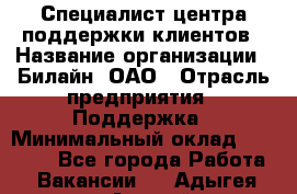 Специалист центра поддержки клиентов › Название организации ­ Билайн, ОАО › Отрасль предприятия ­ Поддержка › Минимальный оклад ­ 40 000 - Все города Работа » Вакансии   . Адыгея респ.,Адыгейск г.